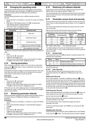 Safety
Information
General Installation
Lift software
functions
I/O
configuration
Basic
operation
Parameters Set-up Optimisation
Rescue
operation
SMARTCARD
operation
Commissioning
software tools
Diagnostics
58 Unidrive SP Elevator User Guide
www.controltechniques.com Issue Number: 1
6.9 Changing the operating mode
Changing the operating mode returns all parameters to their default
value, including the motor parameters. (Pr 0.49 Security status and Pr
0.34 User security code are not affected by this procedure.)
Procedure
Use the following procedure only if a different operating mode is
required:
1. Ensure the drive is not enabled, i.e. terminal 31 is open or Pr 6.15 is
Off (0)
2. Enter either of the following values in Pr 0.00, as appropriate:
1253 (Europe, 50Hz AC supply frequency)
1254 (USA, 60Hz AC supply frequency)
3. Change the setting of Pr 0.48 as follows:
The figures in the second column apply when serial communications are
used.
4. Either:
• Press the red reset button
• Toggle the reset digital input
• Carry out a drive reset through serial communications by setting
Pr 10.38 to 100 (ensure that Pr. xx.00 returns to 0).
6.10 Saving parameters
When changing a parameter in Menu 0, the new value is saved when
pressing the Mode button to return to parameter view mode from
parameter edit mode.
If parameters have been changed in the advanced menus or menu 0[1],
menu 0[2], menu 0[3], menu 0[4], then the change will not be saved
automatically. A save function must be carried out.
Procedure
Enter 1000* in Pr. xx.00
Either:
• Press the red reset button
• Toggle the reset digital input
• Carry out a drive reset through serial communications by setting
Pr 10.38 to 100 (ensure that Pr. xx.00 returns to 0).
*If the drive is in the under voltage trip state or is being supplied from a
low voltage DC supply, a value of 1001 must be entered into Pr xx.00 to
perform a save function.
6.11 Restoring parameter defaults
Restoring parameter defaults by this method saves the default values in
the drive’s memory. (Pr 0.49 and Pr 0.34 are not affected by this
procedure.)
Procedure
1. Ensure the drive is not enabled, i.e. terminal 31 is open or Pr 6.15 is
Off (0)
2. Enter 1233 (EUR 50Hz settings) or 1244 (USA 60Hz settings) in
Pr xx.00.
3. Either:
• Press the red reset button
• Toggle the reset digital input
• Carry out a drive reset through serial communications by setting
Pr 10.38 to 100 (ensure that Pr. xx.00 returns to 0).
6.12 Restoring Lift software defaults
All parameters used for the Elevator software can be set back to the
default values at any stage by setting Pr 18.50 = Off.
This will automatically set the following parameters listed to their default
values and carry out a save, with all previous parameters adjustments
being over written.
6.13 Parameter access level and security
The parameter access level determines whether the user has access to
menu 0 only or to all the advanced menus (menus 1 to 21) in addition to
menu 0.
The User Security determines whether the access to the user is read
only or read write.
Both the User Security and Parameter Access Level can operate
independently of each other as shown in the table below:
RW = Read / write access RO = Read only access
The default settings of the drive are Parameter Access Level L1 and
user Security Open, i.e. read / write access to Menu 0 with the advanced
menus not visible.
6.13.1 Access level
The access level is set in Pr 0.49 and allows or prevents access to the
advanced menu parameters.
The Access Level can be changed through the keypad even if the User
Security has been set.
6.13.2 User Security
The User Security, when set, prevents write access to any of the
parameters (other than Pr. 0.49 and Pr 11.44 Access Level) in any
menu.
Setting User Security
Enter a value between 1 and 999 in Pr 0.34 and press the button;
the security code has now been set to this value. In order to activate the
security, the Access level must be set to Loc in Pr 0.49. When the drive
is reset, the security code will have been activated and the drive returns
to Access Level L1. The value of Pr 0.34 will return to 0 in order to hide
the security code. At this point, the only parameter that can be changed
by the user is the Access Level Pr 0.49.
Unlocking User Security
Select a read write parameter to be edited and press the button, the
upper display will now show CodE. Use the arrow buttons to set the
security code and press the button.
With the correct security code entered, the display will revert to the
parameter selected in edit mode.
If an incorrect security code is entered the display will revert to
parameter view mode.
To lock the User Security again, set Pr 0.49 to Loc and press the
reset button.
Disabling User Security
Unlock the previously set security code as detailed above. Set Pr 0.34 to
0 and press the button. The User Security has now been disabled,
0.48 setting Operating mode
1 Open-loop
2 Closed-loop Vector
3 Closed-loop Servo
4
Regen (See the Unidrive SP Regen
Installation Guide for more information
about operating in this mode)
Parameter
Access Level
User Security
Menu 0
status
Advanced
menus status
L1 Open RW Not visible
L1 Closed RO Not visible
L2 Open RW RW
L2 Closed RO RO
String Value Effect
L1 0 Access to menu 0 only
L2 1 Access to all menus (menu 0 to menu 21)
 
