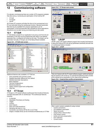 Safety
Information
General Installation
Lift software
functions
I/O
configuration
Basic
operation
Parameters Set-up Optimisation
Rescue
operation
SMARTCARD
operation
Commissioning
software tools
Diagnostics
Unidrive SP Elevator User Guide 81
Issue Number: 1 www.controltechniques.com
12 Commissioning software
tools
For elevator commissioning there are number of PC programs available
that allow set-up, monitoring and optimisation of the Unidrive SP:
• CT Soft
• CT Scope
• Lift-SP
All of these PC programs will allow the drive to be commissioned via a
PC and optimised using the oscilloscope function. Standard parameter
files that may be available from previous applications can be
downloaded, or the final parameter files uploaded for future applications.
Waveforms can be taken during commissioning and also saved.
12.1 CT Soft
CT Soft allows a project for an application to be set-up and from this all
parameters in the drive can be programmed with either a pre-defined
parameter file or configured and saved by the User. The project can be
generated manually or through use of the Setup Wizard available.
Figure 12-1 CT Soft main screen
Additional features also available in CT Soft are
• Drive properties and summary screen
• Detailed parameter differences from default
• Detailed parameter descriptions
• Block diagrams
• Terminal configurations
• Monitoring features
• Option module support and configuration
• Help files
12.2 CT Scope
CT-Scope is a PC based software oscilloscope that includes all features
normally associated with an oscilloscope. The oscilloscope features
including
• 4 channels
• Adjustable Time-base and Scaling
• Trigger
• Cursors
• Zoom feature
• Save and recall waveforms
• Sampling rate down to 1ms
• Connection via Unidrive SP RJ-45 or via CT-Net
• Single or multiple drives can be monitored simultaneously on CT-Net
Figure 12-2 CT Scope main screen
12.3 Lift-SP
Lift-SP is also a PC based software program that includes both features
to allow the Unidrive SP to be set-up (parameter download) and also has
an oscilloscope feature included.
Figure 12-3 Lift-SP
There are however with this PC based software program additional features
that are specific to the Lift set-up. For example the following screen provides
all the required set-up parameters for the creep-to-floor positioning.
Figure 12-4 Creep-to-floor profile and parameters
Other custom screens available for setup include
• Control connections
• Lift installation parameters
• Speed set points
• Creep-to-floor, Direct-to-floor
• Floor sensor control
• Inertia and load compensation
• Error detection
• Current control
 