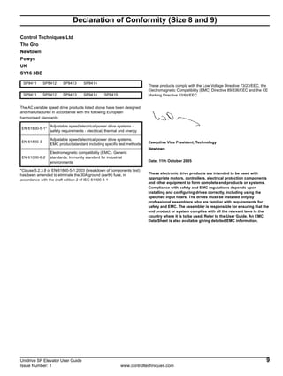 Unidrive SP Elevator User Guide 9
Issue Number: 1 www.controltechniques.com
Declaration of Conformity (Size 8 and 9)
Control Techniques Ltd
The Gro
Newtown
Powys
UK
SY16 3BE
The AC variable speed drive products listed above have been designed
and manufactured in accordance with the following European
harmonised standards:
*Clause 5.2.3.8 of EN 61800-5-1:2003 (breakdown of components test)
has been amended to eliminate the 30A ground (earth) fuse, in
accordance with the draft edition 2 of IEC 61800-5-1
These products comply with the Low Voltage Directive 73/23/EEC, the
Electromagnetic Compatibility (EMC) Directive 89/336/EEC and the CE
Marking Directive 93/68/EEC.
Executive Vice President, Technology
Newtown
Date: 11th October 2005
These electronic drive products are intended to be used with
appropriate motors, controllers, electrical protection components
and other equipment to form complete end products or systems.
Compliance with safety and EMC regulations depends upon
installing and configuring drives correctly, including using the
specified input filters. The drives must be installed only by
professional assemblers who are familiar with requirements for
safety and EMC. The assembler is responsible for ensuring that the
end product or system complies with all the relevant laws in the
country where it is to be used. Refer to the User Guide. An EMC
Data Sheet is also available giving detailed EMC information.
SP8411 SP8412 SP8413 SP8414
SP9411 SP9412 SP9413 SP9414 SP9415
EN 61800-5-1*
Adjustable speed electrical power drive systems -
safety requirements - electrical, thermal and energy
EN 61800-3
Adjustable speed electrical power drive systems.
EMC product standard including specific test methods
EN 61000-6-2
Electromagnetic compatibility (EMC). Generic
standards. Immunity standard for industrial
environments
 