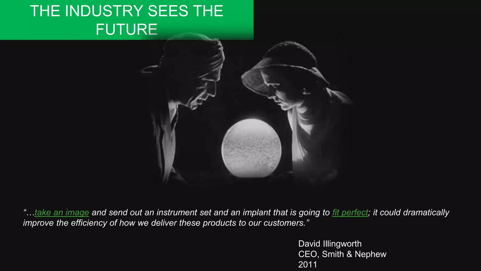 “…take an image and send out an instrument set and an implant that is going to fit perfect; it could dramatically
improve the efficiency of how we deliver these products to our customers.”
David Illingworth
CEO, Smith & Nephew
2011
THE INDUSTRY SEES THE
FUTURE
 