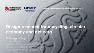 Design research for upcycling, circular
economy and net zero
Dr Kyungeun Sung
Product Design
School of Art, Design and Architecture
Faculty of Arts, Design and Humanities
De Montfort University, Leicester, UK
Design Department PGT Seminar (06/09/2023)
 