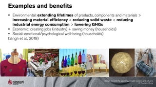 Examples and benefits
 Environmental: extending lifetimes of products, components and materials >
increasing material efficiency > reducing solid waste > reducing
industrial energy consumption > lowering GHGs
 Economic: creating jobs (industry) + saving money (households)
 Social: emotional/psychological well-being (households)
(Singh et al., 2019)
Design research for upcycling, circular economy and net zero
Dr Kyungeun Sung
 