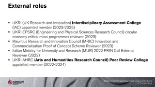 External roles
 UKRI (UK Research and Innovation) Interdisciplinary Assessment College
(IAC) appointed member (2023-2025)
 UKRI EPSRC (Engineering and Physical Sciences Research Council) circular
economy critical mass programmes reviewer (2023)
 Mauritius Research and Innovation Council (MRIC) Innovation and
Commercialisation Proof of Concept Scheme Reviewer (2023)
 Italian Ministry for University and Research (MUR) 2022 PRIN Call External
Reviewer (2023)
 UKRI AHRC (Arts and Humanities Research Council) Peer Review College
appointed member (2022-2024)
Design research for upcycling, circular economy and net zero
Dr Kyungeun Sung
 