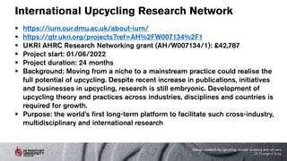 International Upcycling Research Network
 https://iurn.our.dmu.ac.uk/about-iurn/
 https://gtr.ukri.org/projects?ref=AH%2FW007134%2F1
 UKRI AHRC Research Networking grant (AH/W007134/1): £42,787
 Project start: 01/06/2022
 Project duration: 24 months
 Background: Moving from a niche to a mainstream practice could realise the
full potential of upcycling. Despite recent increase in publications, initiatives
and businesses in upcycling, research is still embryonic. Development of
upcycling theory and practices across industries, disciplines and countries is
required for growth.
 Purpose: the world’s first long-term platform to facilitate such cross-industry,
multidisciplinary and international research
Design research for upcycling, circular economy and net zero
Dr Kyungeun Sung
 