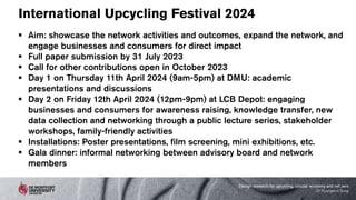 International Upcycling Festival 2024
 Aim: showcase the network activities and outcomes, expand the network, and
engage businesses and consumers for direct impact
 Full paper submission by 31 July 2023
 Call for other contributions open in October 2023
 Day 1 on Thursday 11th April 2024 (9am-5pm) at DMU: academic
presentations and discussions
 Day 2 on Friday 12th April 2024 (12pm-9pm) at LCB Depot: engaging
businesses and consumers for awareness raising, knowledge transfer, new
data collection and networking through a public lecture series, stakeholder
workshops, family-friendly activities
 Installations: Poster presentations, film screening, mini exhibitions, etc.
 Gala dinner: informal networking between advisory board and network
members
Design research for upcycling, circular economy and net zero
Dr Kyungeun Sung
 