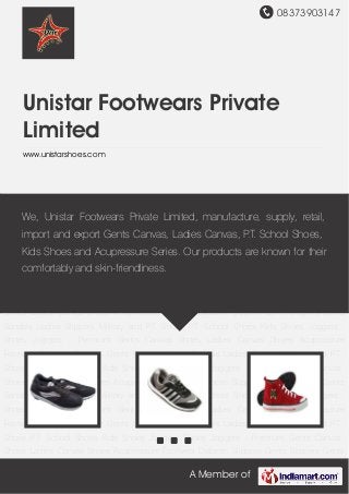 08373903147
A Member of
Unistar Footwears Private
Limited
www.unistarshoes.com
Joggers Shoes Joggers - Premium Gents Canvas Shoes Ladies Canvas Shoes Acupressure
Footwear Diabetic Slippers Gents Slippers Gents Sandals Ladies Slippers Military and P.T.
Shoes P.T. School Shoes Kids Shoes Joggers Shoes Joggers - Premium Gents Canvas
Shoes Ladies Canvas Shoes Acupressure Footwear Diabetic Slippers Gents Slippers Gents
Sandals Ladies Slippers Military and P.T. Shoes P.T. School Shoes Kids Shoes Joggers
Shoes Joggers - Premium Gents Canvas Shoes Ladies Canvas Shoes Acupressure
Footwear Diabetic Slippers Gents Slippers Gents Sandals Ladies Slippers Military and P.T.
Shoes P.T. School Shoes Kids Shoes Joggers Shoes Joggers - Premium Gents Canvas
Shoes Ladies Canvas Shoes Acupressure Footwear Diabetic Slippers Gents Slippers Gents
Sandals Ladies Slippers Military and P.T. Shoes P.T. School Shoes Kids Shoes Joggers
Shoes Joggers - Premium Gents Canvas Shoes Ladies Canvas Shoes Acupressure
Footwear Diabetic Slippers Gents Slippers Gents Sandals Ladies Slippers Military and P.T.
Shoes P.T. School Shoes Kids Shoes Joggers Shoes Joggers - Premium Gents Canvas
Shoes Ladies Canvas Shoes Acupressure Footwear Diabetic Slippers Gents Slippers Gents
Sandals Ladies Slippers Military and P.T. Shoes P.T. School Shoes Kids Shoes Joggers
Shoes Joggers - Premium Gents Canvas Shoes Ladies Canvas Shoes Acupressure
Footwear Diabetic Slippers Gents Slippers Gents Sandals Ladies Slippers Military and P.T.
Shoes P.T. School Shoes Kids Shoes Joggers Shoes Joggers - Premium Gents Canvas
Shoes Ladies Canvas Shoes Acupressure Footwear Diabetic Slippers Gents Slippers Gents
We, Unistar Footwears Private Limited, manufacture, supply, retail,
import and export Gents Canvas, Ladies Canvas, P.T. School Shoes,
Kids Shoes and Acupressure Series. Our products are known for their
comfortably and skin-friendliness.
 