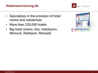 www.sti-innsbruck.at
Hotelreservierung.de
• Specializes in the provision of hotel
rooms and residences.
• More than 220,000 hotels
• Big hotel chains: Ibis, HolidayInn,
Mercure, Radisson, Ramada
12
 