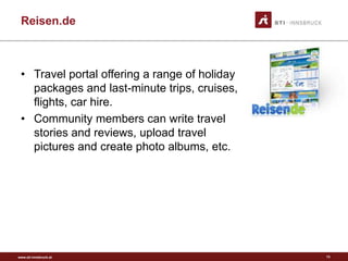 www.sti-innsbruck.at
Reisen.de
• Travel portal offering a range of holiday
packages and last-minute trips, cruises,
flights, car hire.
• Community members can write travel
stories and reviews, upload travel
pictures and create photo albums, etc.
13
 
