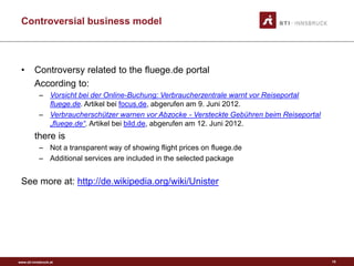 www.sti-innsbruck.at
Controversial business model
• Controversy related to the fluege.de portal
According to:
– Vorsicht bei der Online-Buchung: Verbraucherzentrale warnt vor Reiseportal
fluege.de. Artikel bei focus.de, abgerufen am 9. Juni 2012.
– Verbraucherschützer warnen vor Abzocke - Versteckte Gebühren beim Reiseportal
„fluege.de“. Artikel bei bild.de, abgerufen am 12. Juni 2012.
there is
– Not a transparent way of showing flight prices on fluege.de
– Additional services are included in the selected package
See more at: http://de.wikipedia.org/wiki/Unister
15
 