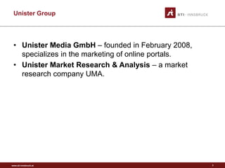 www.sti-innsbruck.at
Unister Group
• Unister Media GmbH – founded in February 2008,
specializes in the marketing of online portals.
• Unister Market Research & Analysis – a market
research company UMA.
3
 