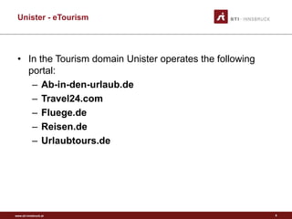 www.sti-innsbruck.at
Unister - eTourism
• In the Tourism domain Unister operates the following
portal:
– Ab-in-den-urlaub.de
– Travel24.com
– Fluege.de
– Reisen.de
– Urlaubtours.de
8
 