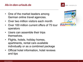 www.sti-innsbruck.at
Ab-in-den-urlaub.de
• One of the market leaders among
German online travel agencies.
• Over two million visitors each month
• Over 100 million current offers of 75 tour
operators
• Users can assemble their trips
themselves.
• Flights, hotels, holiday homes,
apartments, rental cars available
individually or as a combined package
• Official hotel information, hotel reviews
and tips
9
 