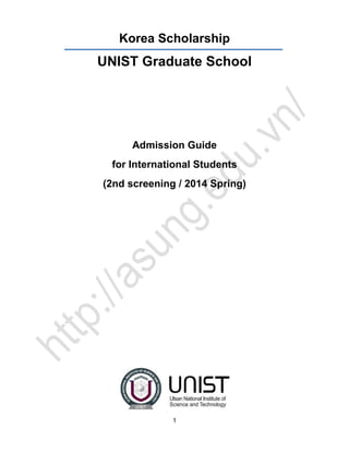 Korea Scholarship

UNIST Graduate School

Admission Guide
for International Students
(2nd screening / 2014 Spring)

1

 