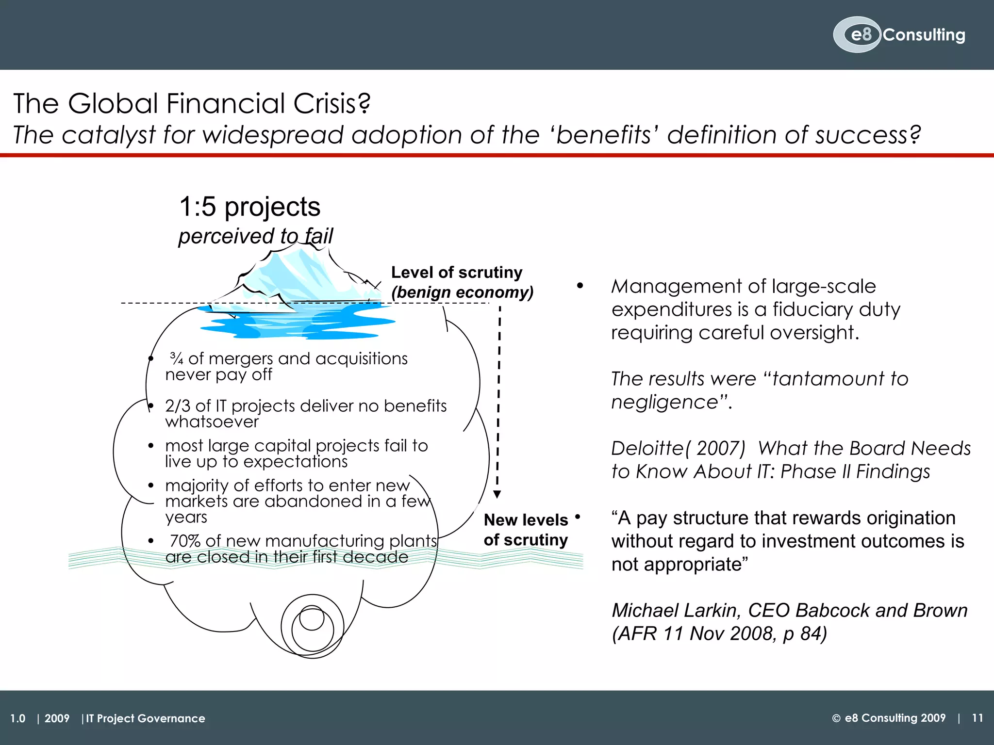 ¾ of mergers and acquisitions never pay off 2/3 of IT projects deliver no benefits whatsoever most large capital projects fail to live up to expectations majority of efforts to enter new markets are abandoned in a few years 70% of new manufacturing plants are closed in their first decade The Global Financial Crisis? The catalyst for widespread adoption of the ‘benefits’ definition of success? Level of scrutiny  (benign economy) 1:5 projects  perceived to fail New levels  of scrutiny M anagement of large-scale expenditures is a fiduciary duty requiring careful oversight.  The results were “tantamount to negligence”.  Deloitte( 2007)  What the Board Needs to Know About IT: Phase II Findings  “ A pay structure that rewards origination without regard to investment outcomes is not appropriate”  Michael Larkin, CEO Babcock and Brown (AFR 11 Nov 2008, p 84) 