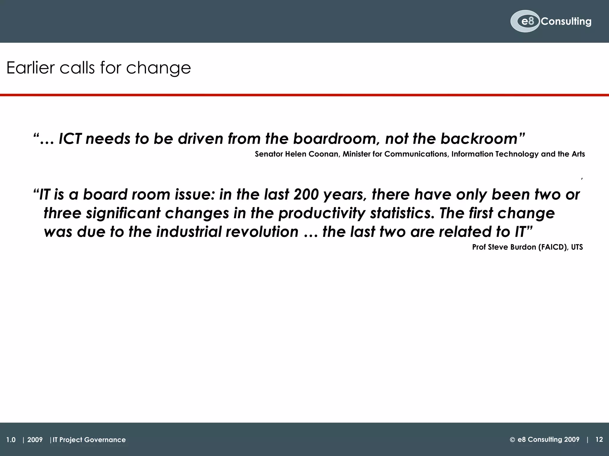 “…  ICT needs to be driven from the boardroom, not the backroom” Senator Helen Coonan, Minister for Communications, Information Technology and the Arts ,  “ IT is a board room issue: in the last 200 years, there have only been two or three significant changes in the productivity statistics. The first change was due to the industrial revolution … the last two are related to IT” Prof Steve Burdon (FAICD), UTS  Earlier calls for change 