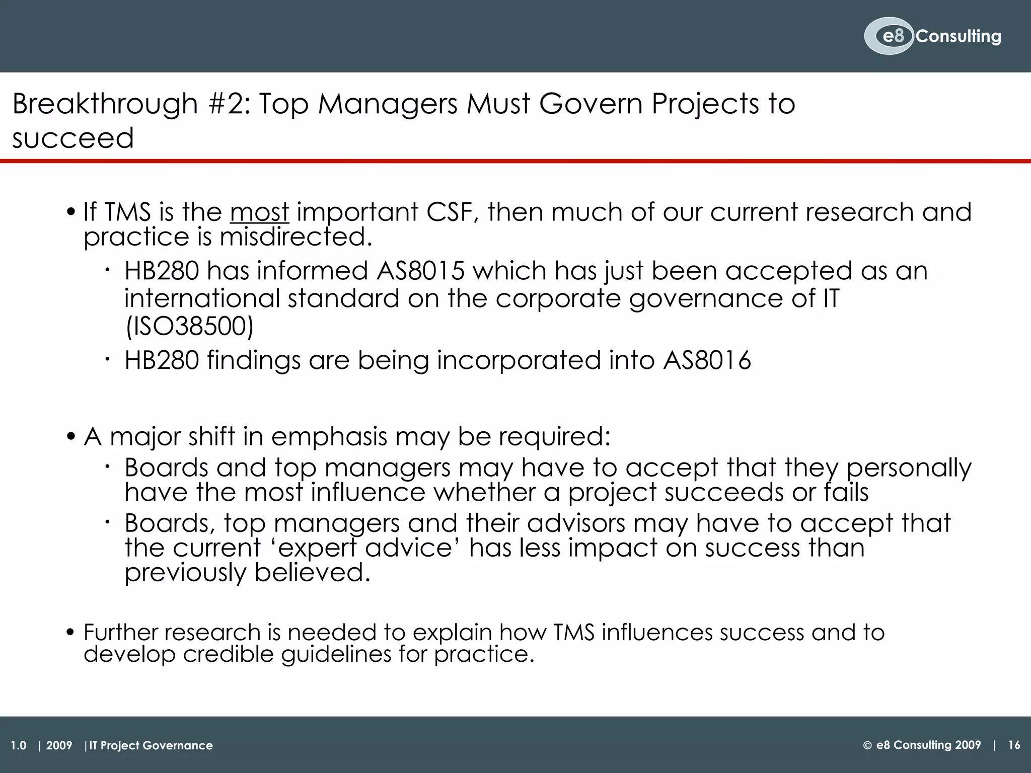 If TMS is the  most  important CSF, then much of our current research and practice is misdirected. HB280 has informed AS8015 which has just been accepted as an international standard on the corporate governance of IT (ISO38500) HB280 findings are being incorporated into AS8016 A major shift in emphasis may be required: Boards and top managers may have to accept that they personally have the most influence whether a project succeeds or fails Boards, top managers and their advisors may have to accept that the current ‘expert advice’ has less impact on success than previously believed. Further research is needed to explain how TMS influences success and to develop credible guidelines for practice. Breakthrough #2:  Top Managers Must Govern Projects to succeed   