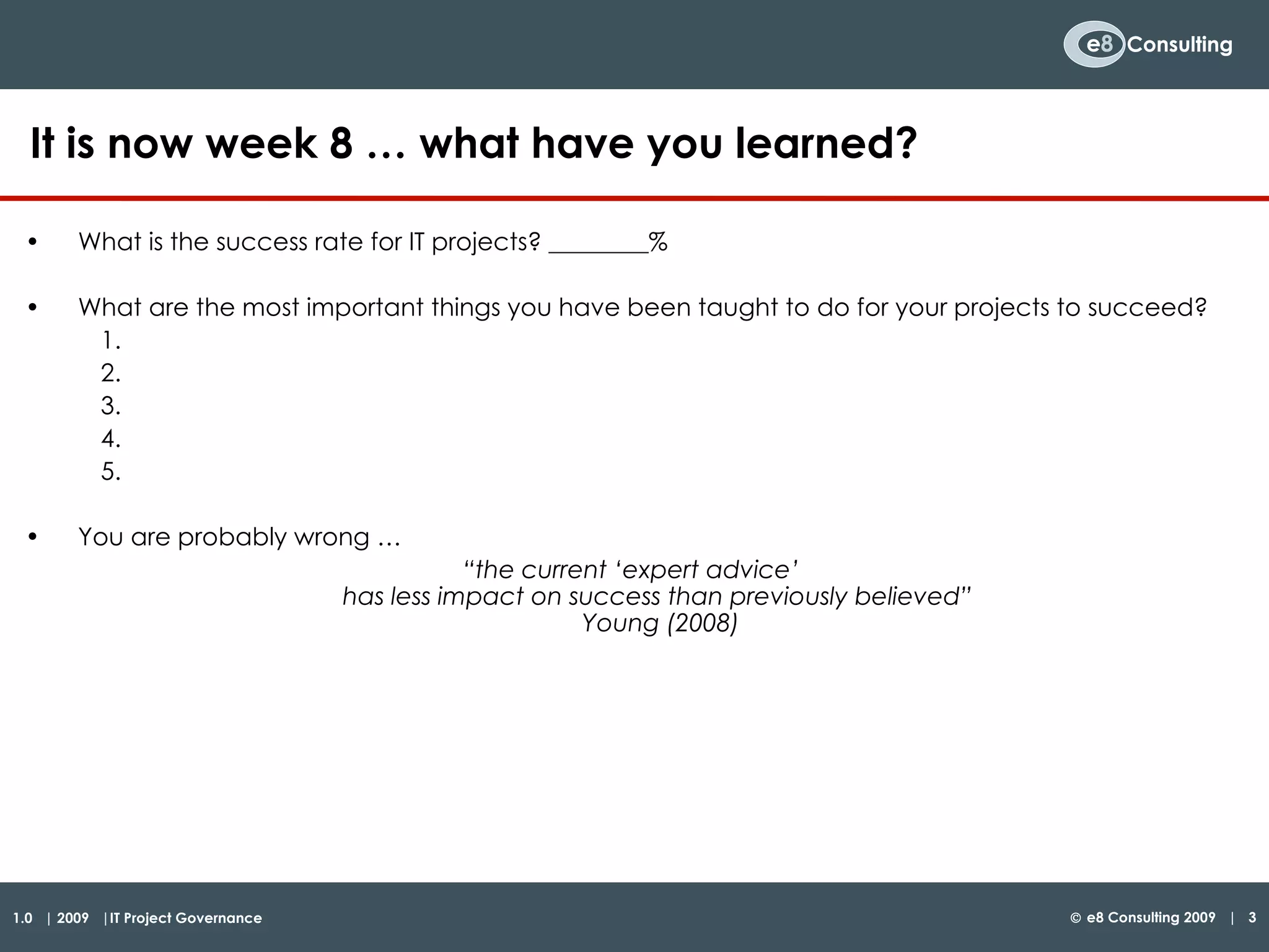 What is the success rate for IT projects? ________% What are the most important things you have been taught to do for your projects to succeed?  You are probably wrong …  “ the current ‘expert advice’  has less impact on success than previously believed”  Young (2008) It is now week 8 … what have you learned?  