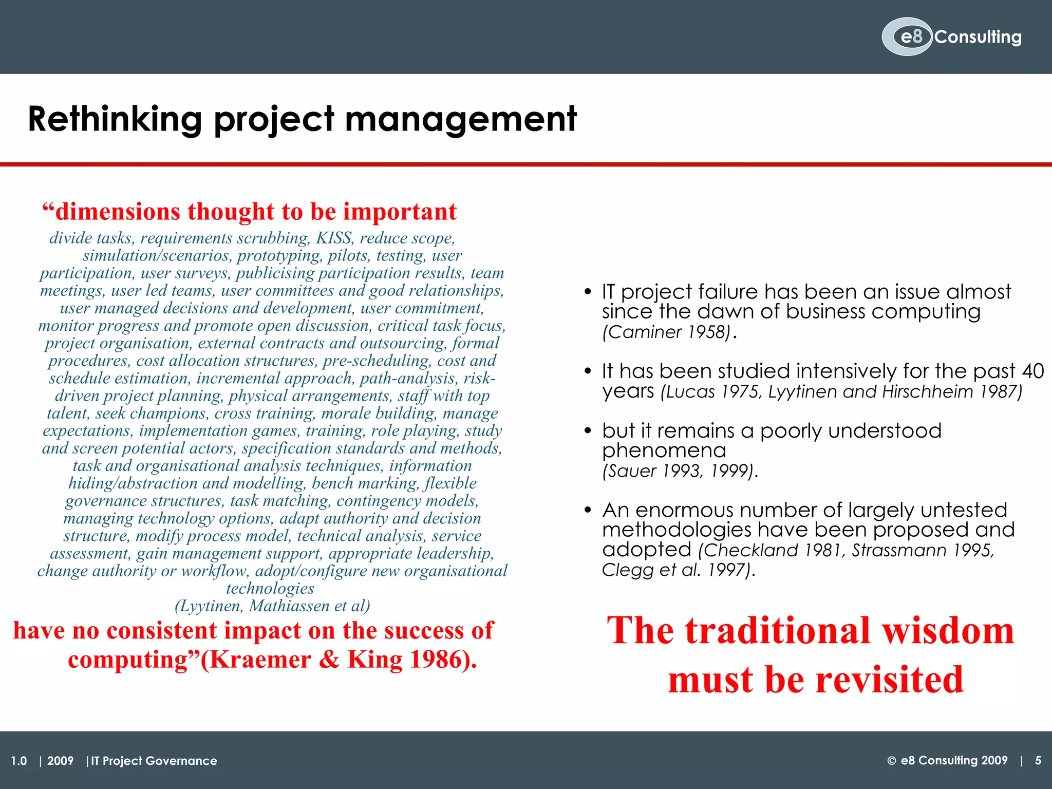 IT project failure has been an issue almost since the dawn of business computing  (Caminer 1958) .  It has been studied intensively for the past 40 years  (Lucas 1975, Lyytinen and Hirschheim 1987)   but it remains a poorly understood phenomena  (Sauer 1993, 1999).   An enormous number of largely untested methodologies have been proposed and adopted  (Checkland 1981, Strassmann 1995, Clegg et al. 1997).   Rethinking project management “ dimensions thought to be important   divide tasks, requirements scrubbing, KISS, reduce scope, simulation/scenarios, prototyping, pilots, testing, user participation, user surveys, publicising participation results, team meetings, user led teams, user committees and good relationships, user managed decisions and development, user commitment, monitor progress and promote open discussion, critical task focus, project organisation, external contracts and outsourcing, formal procedures, cost allocation structures, pre-scheduling, cost and schedule estimation, incremental approach, path-analysis, risk-driven project planning, physical arrangements, staff with top talent, seek champions, cross training, morale building, manage expectations, implementation games, training, role playing, study and screen potential actors, specification standards and methods, task and organisational analysis techniques, information hiding/abstraction and modelling, bench marking, flexible governance structures, task matching, contingency models, managing technology options, adapt authority and decision structure, modify process model, technical analysis, service assessment, gain management support, appropriate leadership, change authority or workflow, adopt/configure new organisational technologies  (Lyytinen, Mathiassen et al) have no consistent impact on the success of computing”(Kraemer & King 1986). The traditional wisdom  must be revisited 