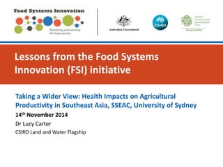 Lessons from the Food Systems
Innovation (FSI) initiative
Taking a Wider View: Health Impacts on Agricultural
Productivity in Southeast Asia, SSEAC, University of Sydney
14th November 2014
Dr Lucy Carter
CSIRO Land and Water Flagship
 