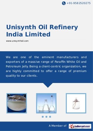 +91-9582520275
A Member of
Unisynth Oil Refinery
India Limited
www.unisynthoil.com
We are one of the eminent manufacturers and
exporters of a massive range of Paraﬃn White Oil and
Petroleum Jelly. Being a client-centric organization, we
are highly committed to oﬀer a range of premium
quality to our clients.
 