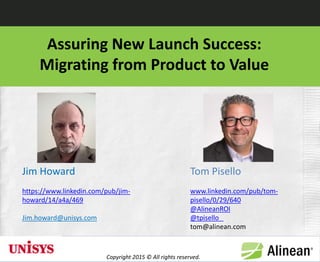Assuring New Launch Success:
Migrating from Product to Value
Jim Howard
https://www.linkedin.com/pub/jim-
howard/14/a4a/469
Jim.howard@unisys.com
Tom Pisello
www.linkedin.com/pub/tom-
pisello/0/29/640
@AlineanROI
@tpisello
tom@alinean.com
Copyright 2015 © All rights reserved.
1
 