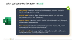 What you can do with Copilot in Excel
• Data analysis: Use Copilot to analyze complex datasets, providing summaries,
trends, and insights automatically.
• Creating charts: Generate charts and graphs from selected data with simple
commands, enhancing data visualization.
• Formula crafting: Ask Copilot to write complex formulas based on your description,
saving time and reducing errors.
• Data cleaning: Utilize Copilot to automate the process of cleaning data, such as
removing duplicates or fixing formatting issues.
• Predictive modelling: Leverage Copilot to build predictive models and forecasts
directly within Excel, based on your historical data.
 