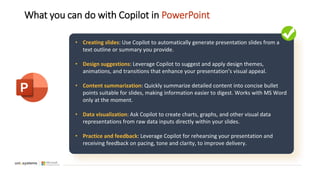 What you can do with Copilot in PowerPoint
• Creating slides: Use Copilot to automatically generate presentation slides from a
text outline or summary you provide.
• Design suggestions: Leverage Copilot to suggest and apply design themes,
animations, and transitions that enhance your presentation’s visual appeal.
• Content summarization: Quickly summarize detailed content into concise bullet
points suitable for slides, making information easier to digest. Works with MS Word
only at the moment.
• Data visualization: Ask Copilot to create charts, graphs, and other visual data
representations from raw data inputs directly within your slides.
• Practice and feedback: Leverage Copilot for rehearsing your presentation and
receiving feedback on pacing, tone and clarity, to improve delivery.
 