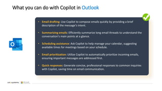 What you can do with Copilot in Outlook
• Email drafting: Use Copilot to compose emails quickly by providing a brief
description of the message’s intent.
• Summarizing emails: Efficiently summarize long email threads to understand the
conversation’s main points at a glance.
• Scheduling assistance: Ask Copilot to help manage your calendar, suggesting
available times for meetings based on your schedule.
• Email prioritization: Utilize Copilot to automatically prioritize incoming emails,
ensuring important messages are addressed first.
• Quick responses: Generate concise, professional responses to common inquiries
with Copilot, saving time on email communication.
 