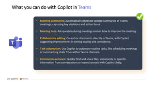 What you can do with Copilot in Teams
• Meeting summaries: Automatically generate concise summaries of Teams
meetings, capturing key decisions and action items.
• Meeting help: Ask question during meetings and on how to improve the meeting.
• Collaborative editing: Co-author documents directly in Teams, with Copilot
suggesting improvements in writing quality and consistency.
• Task automation: Use Copilot to automate routine tasks, like scheduling meetings
or summarizing chats from within Teams channels.
• Information retrieval: Quickly find and share files, documents or specific
information from conversations or team channels with Copilot’s help.
 