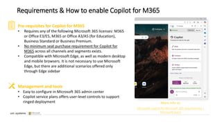 Requirements & How to enable Copilot for M365
Pre-requisites for Copilot for M365
• Requires any of the following Microsoft 365 licenses: M365
or Office E3/E5, M365 or Office A3/A5 (for Education),
Business Standard or Business Premium.
• No minimum seat purchase requirement for Copilot for
M365 across all channels and segments exists.
• Compatible with Microsoft Edge, as well as modern desktop
and mobile browsers. It is not necessary to use Microsoft
Edge, but there are additional scenarios offered only
through Edge sidebar
Management and tools
• Easy to configure in Microsoft 365 admin center
• Copilot service plans offers user-level controls to support
ringed deployment More info at:
Microsoft Copilot for Microsoft 365 requirements |
Microsoft Learn
 