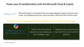 Power your AI transformation with the Microsoft Cloud & Copilot
Leverage the newly introduced Copilot capabilities to supercharge your business
Amplify human ingenuity
with a copilot for everyone
Deliver transformational
experiences by building your
own intelligent apps
Safeguard your business and
data with the most trusted AI
platform
Microsoft Copilot is a framework that uses large language models to help you write,
create, and collaborate with your words and data in Microsoft 365 and other apps.
“What is it?”
 