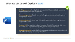 What you can do with Copilot in Word
• Drafting documents: Use Copilot to generate initial document drafts based on a
brief description or outline you provide.
• Summarizing content: Quickly summarize long documents to capture key points,
saving time on review.
• Writing assistance: Enhance your writing with grammar and tone improvements
suggested by Copilot.
• Research aid: Ask Copilot to find and integrate relevant information or data from
the web or your organization’s repository directly into your document.
• Language translation: Utilize Copilot to translate entire documents or selected text
into different language seamlessly within Word.
 