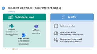 Document Digitization – Contractor onboarding
Summary
3
Technologies used Benefits
SharePoint
for simplified tracking and
document management
regarding the employment
offers
Power Automate
for automating all process
tasks that do not require
human input (e.g., post-
signature automation)
MS Teams
for internal approval
requests handling
Quick time-to-value
More efficient vendor
management & communication
Automate error-prone tasks &
internal approval procedures
 
