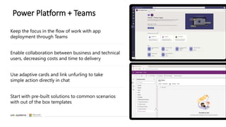 Power Platform + Teams
Use adaptive cards and link unfurling to take
simple action directly in chat
Keep the focus in the flow of work with app
deployment through Teams
Enable collaboration between business and technical
users, decreasing costs and time to delivery
Start with pre-built solutions to common scenarios
with out of the box templates
 