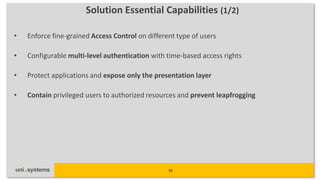 Solution Essential Capabilities (1/2)

•   Enforce fine-grained Access Control on different type of users

•   Configurable multi-level authentication with time-based access rights

•   Protect applications and expose only the presentation layer

•   Contain privileged users to authorized resources and prevent leapfrogging




                                                  19
 