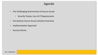 Agenda

• The Challenging Environment of Secure Access

     • Security Trends, User & IT Requirements

• Uni Systems Secure Access Solution Overview

• Implementation Approach

• Success Stories
 