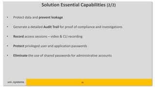 Solution Essential Capabilities (2/2)

•   Protect data and prevent leakage

•   Generate a detailed Audit Trail for proof of compliance and investigations

•   Record access sessions – video & CLI recording

•   Protect privileged user and application passwords

•   Eliminate the use of shared passwords for administrative accounts




                                                  20
 