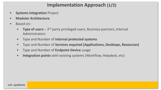 Implementation Approach (1/2)
•   Systems Integration Project
•   Modular Architecture
•   Based on:
     • Type of users – 3rd party privileged users, Business partners, Internal
        Administrators
     • Type and Number of internal protected systems
     • Type and Number of Services required (Applications, Desktops, Resources)
     • Type and Number of Endpoint Device usage
     • Integration points with existing systems (Workflow, Helpdesk, etc)
 