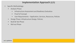 Implementation Approach (2/2)
•   Specific Methodology:
     • Analysis Phase:
          • Infrastructure Assessment and Readiness Evaluation
          • Proof of Concept
          • User Requirements – Application, Services, Resources, Policies
     • Design Phase: Infrastructure Design, Policies
     • Build & Test Phase
     • Roll-out Phase
 