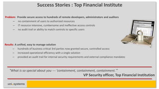 Success Stories : Top Financial Institute

Problem:   Provide secure access to hundreds of remote developers, administrators and auditors
      –    no containment of users to authorized resources
      –    IT resource intensive, cumbersome and ineffective access controls
      –    no audit trail or ability to match controls to specific users




Results: A unified, easy to manage solution
       – hundreds of business critical 3rd parties now granted secure, controlled access
       – increased operational efficiency with a single solution
       – provided an audit trail for internal security requirements and external compliance mandates



    “What is so special about you --- ‘containment, containment, containment.’”
                                                                 VP Security officer, Top Financial Institution
 