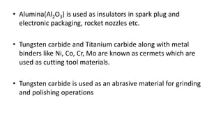 • Alumina(Al2O3) is used as insulators in spark plug and
electronic packaging, rocket nozzles etc.
• Tungsten carbide and Titanium carbide along with metal
binders like Ni, Co, Cr, Mo are known as cermets which are
used as cutting tool materials.
• Tungsten carbide is used as an abrasive material for grinding
and polishing operations
 