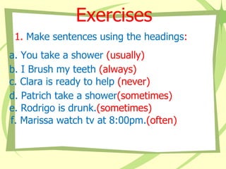 Exercises
1. Make sentences using the headings:
a. You take a shower (usually)
b. I Brush my teeth (always)
c. Clara is ready to help (never)
d. Patrich take a shower(sometimes)
e. Rodrigo is drunk.(sometimes)
f. Marissa watch tv at 8:00pm.(often)

 