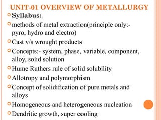 UNIT-01 OVERVIEW OF METALLURGY
 Syllabus:
methods of metal extraction(principle only:-
pyro, hydro and electro)
Cast v/s wrought products
Concepts:- system, phase, variable, component,
alloy, solid solution
Hume Ruthers rule of solid solubility
Allotropy and polymorphism
Concept of solidification of pure metals and
alloys
Homogeneous and heterogeneous nucleation
Dendritic growth, super cooling
 