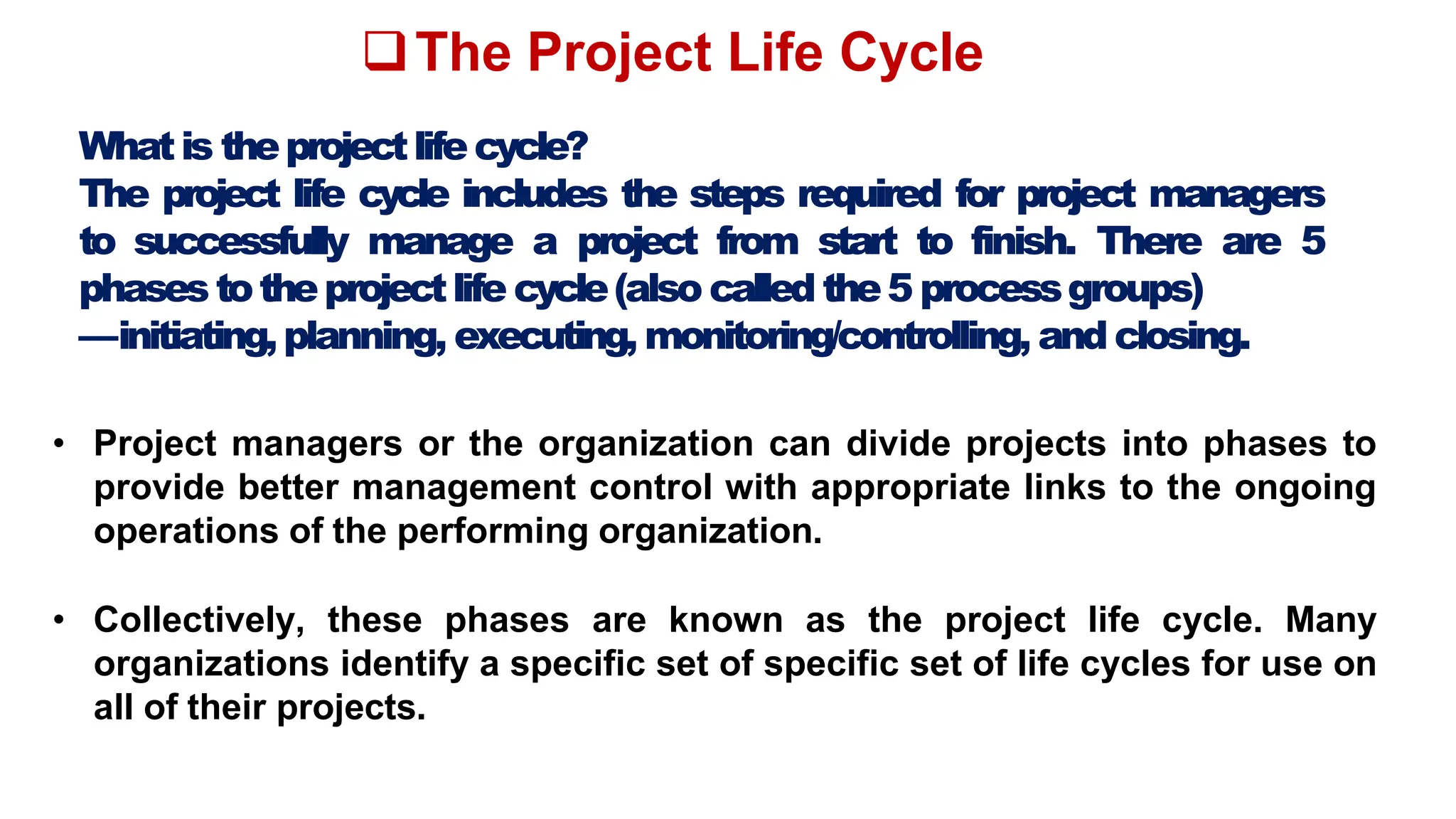 The Project Life Cycle
Whatis theprojectlifecycle?
The project life cycle includes the steps required for project managers
to successfully manage a project from start to finish. There are 5
phasestotheprojectlife cycle(also calledthe5 processgroups)
—initiating,planning, executing, monitoring/controlling, and closing.
• Project managers or the organization can divide projects into phases to
provide better management control with appropriate links to the ongoing
operations of the performing organization.
• Collectively, these phases are known as the project life cycle. Many
organizations identify a specific set of specific set of life cycles for use on
all of their projects.
 
