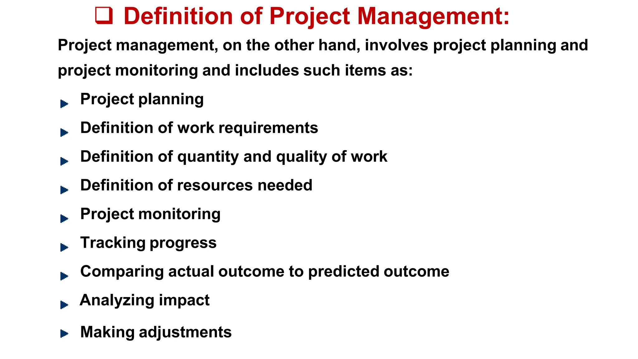  Definition of Project Management:
Project management, on the other hand, involves project planning and
project monitoring and includes such items as:
Project planning
Definition of work requirements
Definition of quantity and quality of work
Definition of resources needed
Project monitoring
Tracking progress
Comparing actual outcome to predicted outcome
Analyzing impact
Making adjustments
 
