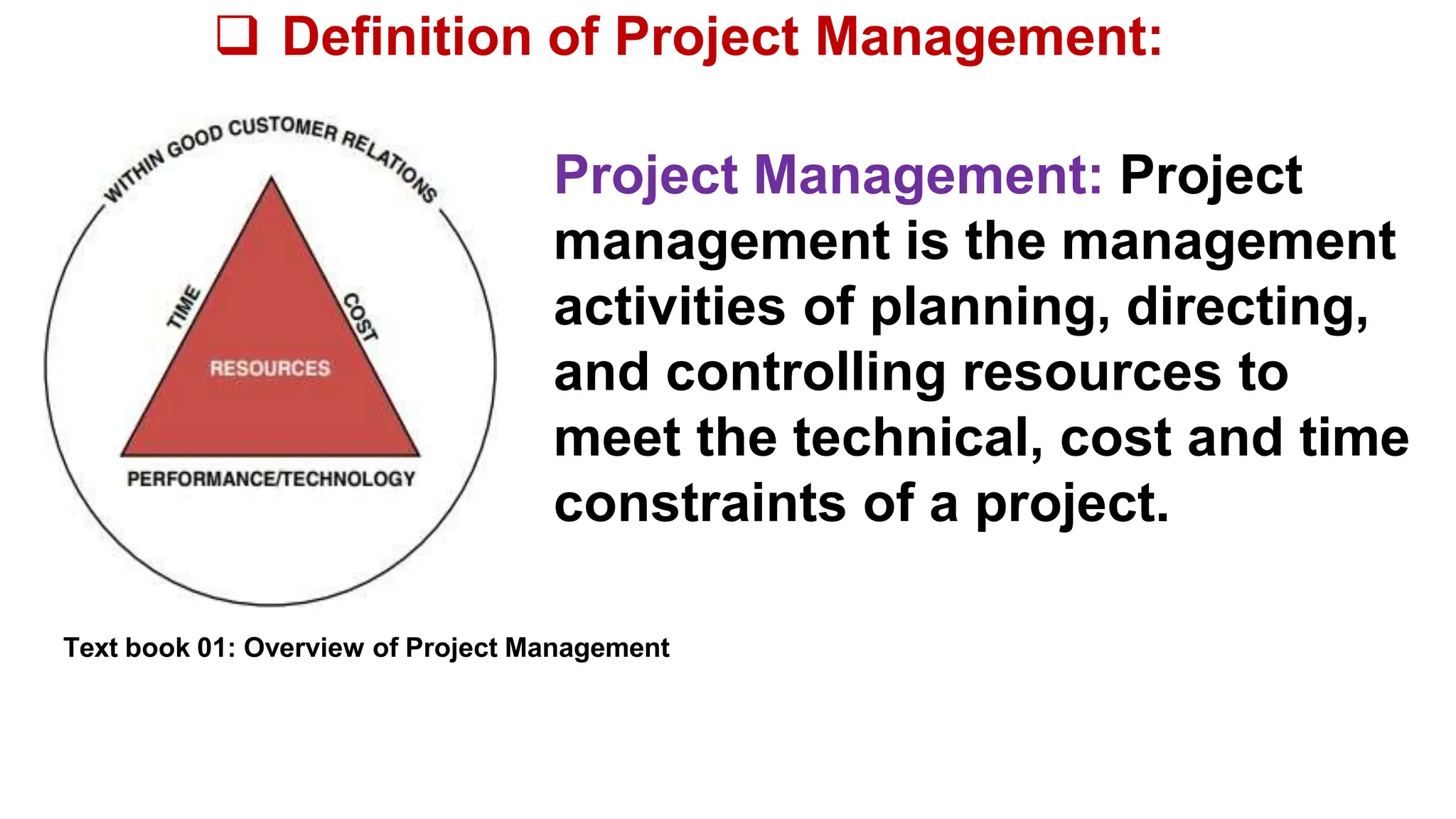  Definition of Project Management:
Project Management: Project
management is the management
activities of planning, directing,
and controlling resources to
meet the technical, cost and time
constraints of a project.
Text book 01: Overview of Project Management
 