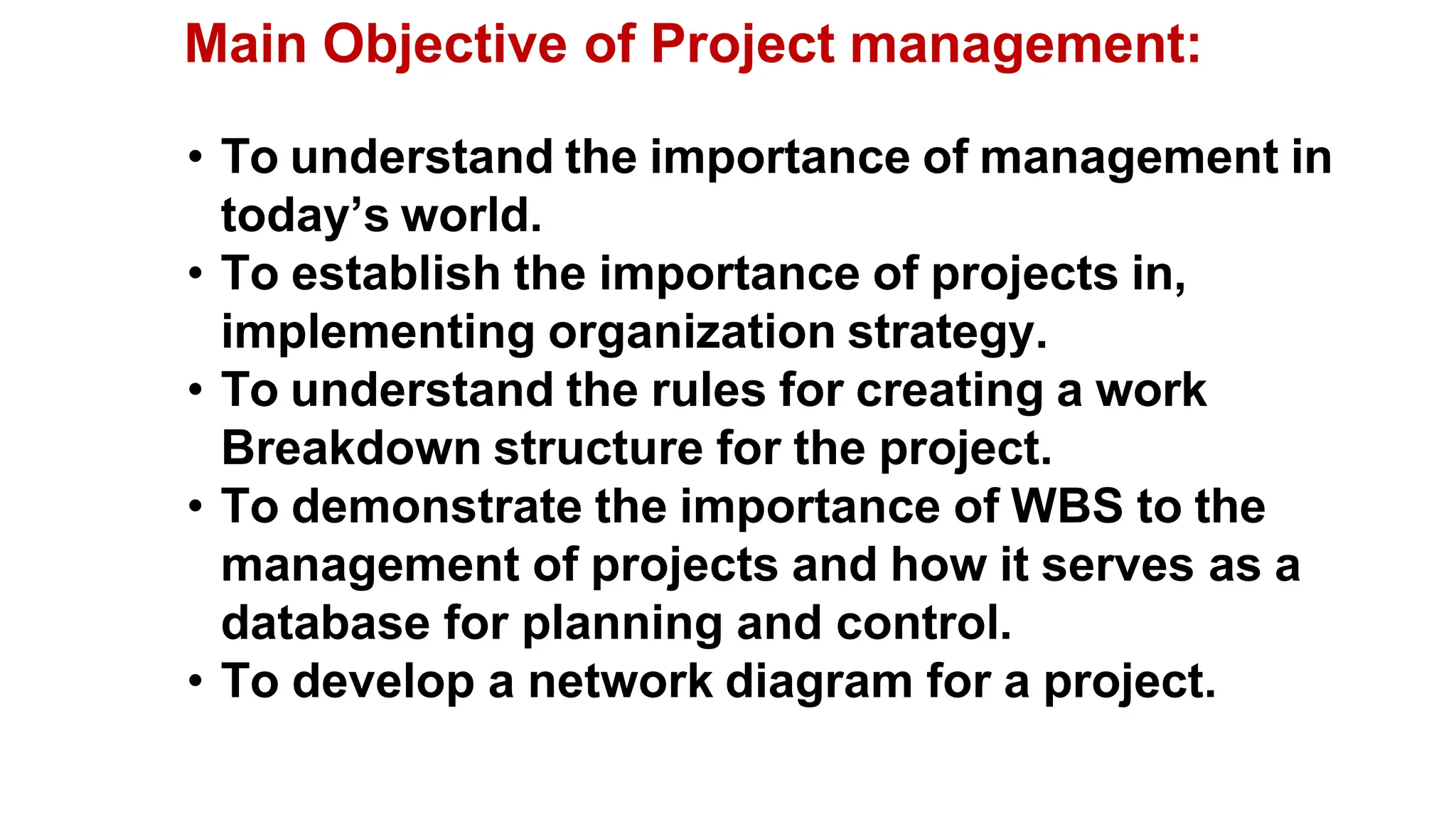 • To understand the importance of management in
today’s world.
• To establish the importance of projects in,
implementing organization strategy.
• To understand the rules for creating a work
Breakdown structure for the project.
• To demonstrate the importance of WBS to the
management of projects and how it serves as a
database for planning and control.
• To develop a network diagram for a project.
Main Objective of Project management:
 