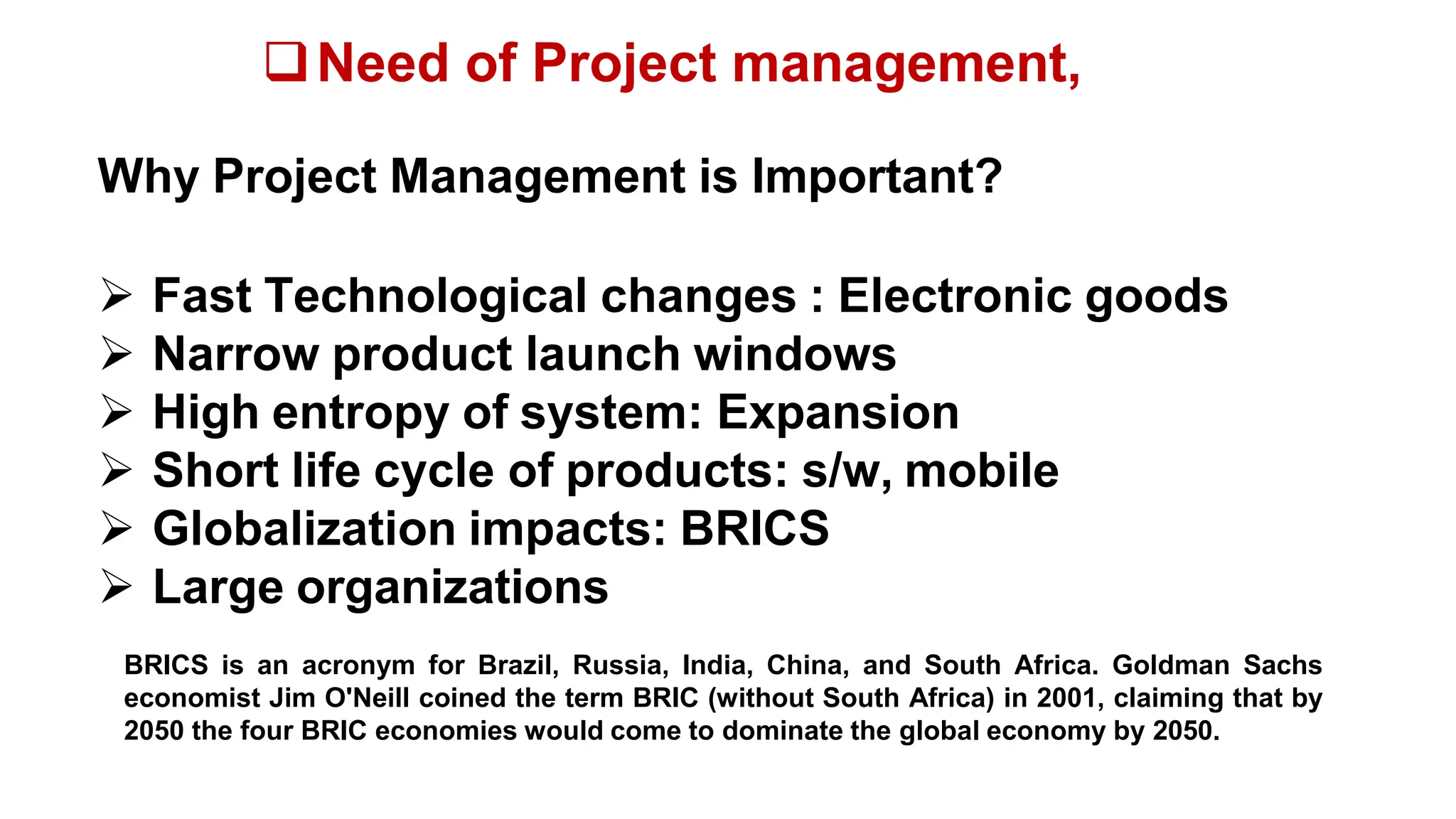 Need of Project management,
Why Project Management is Important?
 Fast Technological changes : Electronic goods
 Narrow product launch windows
 High entropy of system: Expansion
 Short life cycle of products: s/w, mobile
 Globalization impacts: BRICS
 Large organizations
BRICS is an acronym for Brazil, Russia, India, China, and South Africa. Goldman Sachs
economist Jim O'Neill coined the term BRIC (without South Africa) in 2001, claiming that by
2050 the four BRIC economies would come to dominate the global economy by 2050.
 