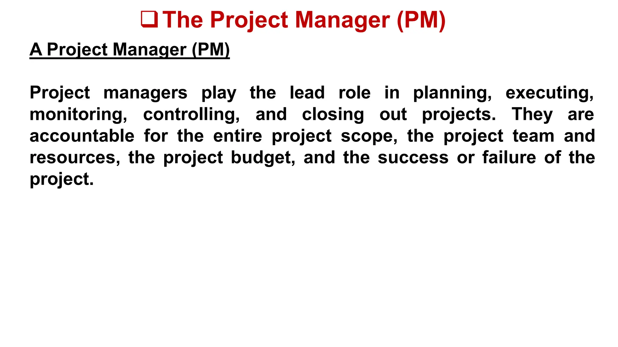The Project Manager (PM)
A Project Manager (PM)
Project managers play
monitoring, controlling,
the lead role in planning, executing,
and closing out projects. They are
accountable for the entire project scope, the project team and
resources, the project budget, and the success or failure of the
project.
 