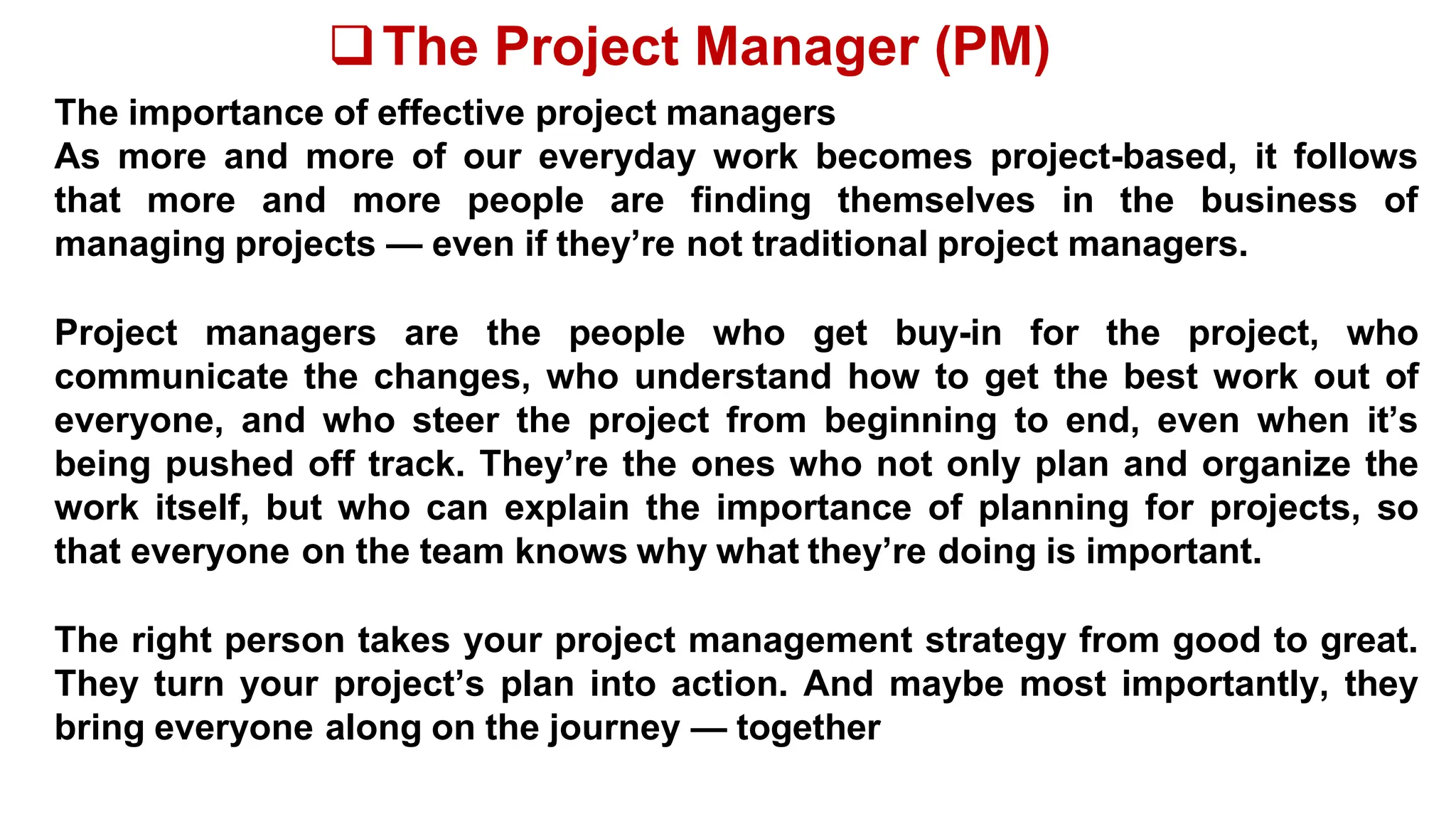The Project Manager (PM)
The importance of effective project managers
As more and more of our everyday work becomes project-based, it follows
that more and more people are finding themselves in the business of
managing projects — even if they’re not traditional project managers.
Project managers are the people who get buy-in for the project, who
communicate the changes, who understand how to get the best work out of
everyone, and who steer the project from beginning to end, even when it’s
being pushed off track. They’re the ones who not only plan and organize the
work itself, but who can explain the importance of planning for projects, so
that everyone on the team knows why what they’re doing is important.
The right person takes your project management strategy from good to great.
They turn your project’s plan into action. And maybe most importantly, they
bring everyone along on the journey — together
 